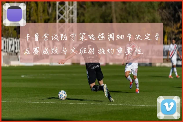 卡鲁索谈防守策略强调细节决定季后赛成败与文班对抗的重要性