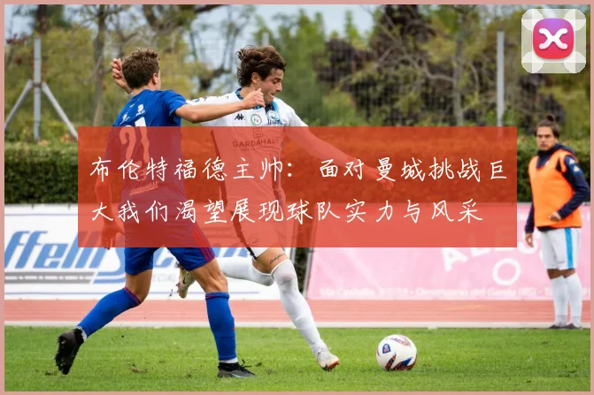 布伦特福德主帅：面对曼城挑战巨大我们渴望展现球队实力与风采