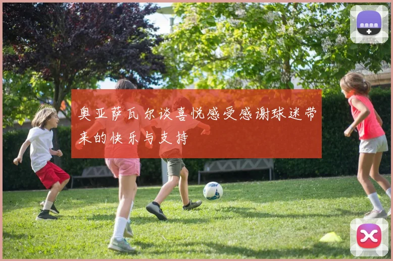 奥亚萨瓦尔谈喜悦感受感谢球迷带来的快乐与支持