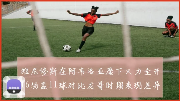 维尼修斯在阿韦洛亚麾下火力全开16场轰11球对比龙哥时期表现差异明显
