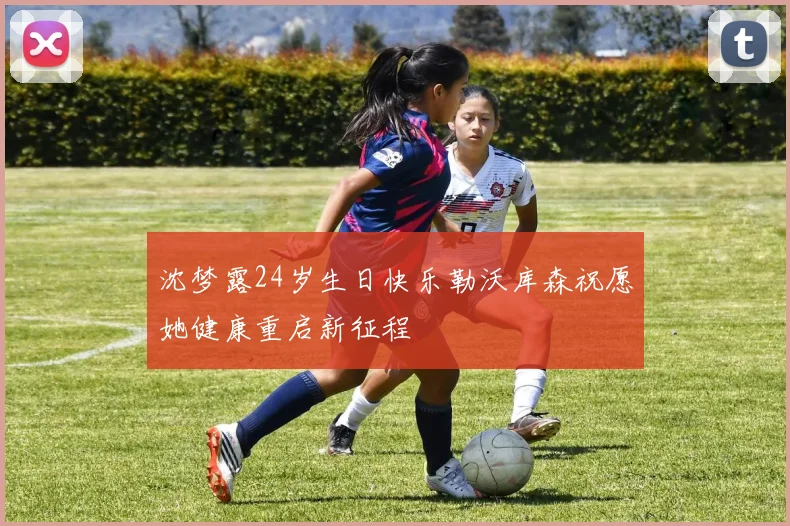 沈梦露24岁生日快乐勒沃库森祝愿她健康重启新征程
