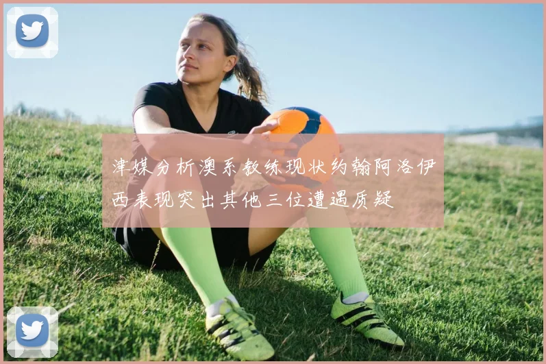 津媒分析澳系教练现状约翰阿洛伊西表现突出其他三位遭遇质疑