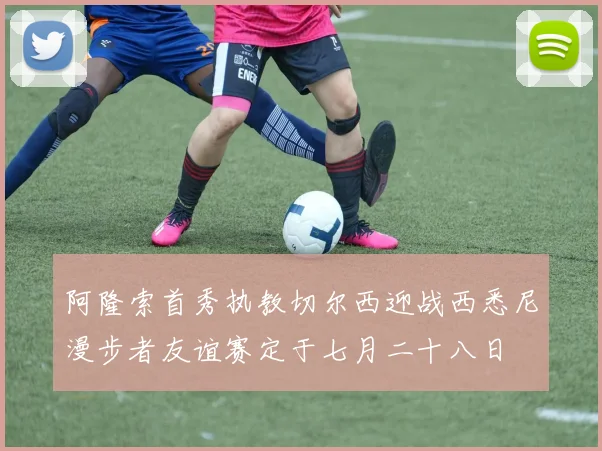 阿隆索首秀执教切尔西迎战西悉尼漫步者友谊赛定于七月二十八日