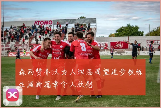 森西赞齐沃为人坦荡渴望进步教练生涯新篇章令人欣慰