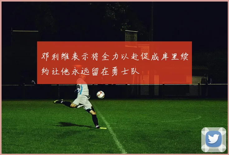 邓利维表示将全力以赴促成库里续约让他永远留在勇士队