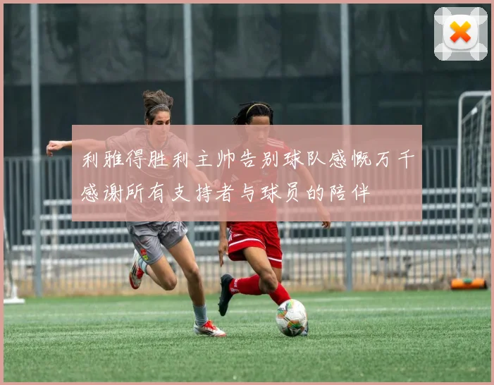 利雅得胜利主帅告别球队感慨万千感谢所有支持者与球员的陪伴