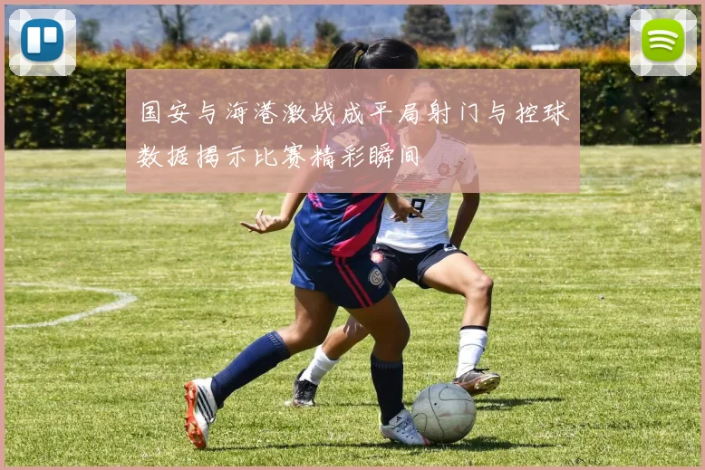 国安与海港激战成平局射门与控球数据揭示比赛精彩瞬间