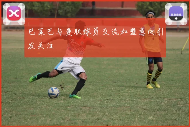 巴莱巴与曼联球员交流加盟意向引发关注