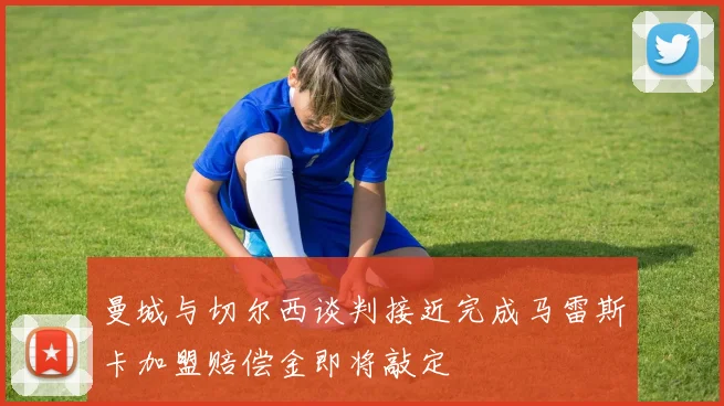 曼城与切尔西谈判接近完成马雷斯卡加盟赔偿金即将敲定