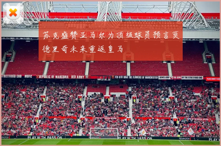 苏克盛赞亚马尔为顶级球员预言莫德里奇未来重返皇马